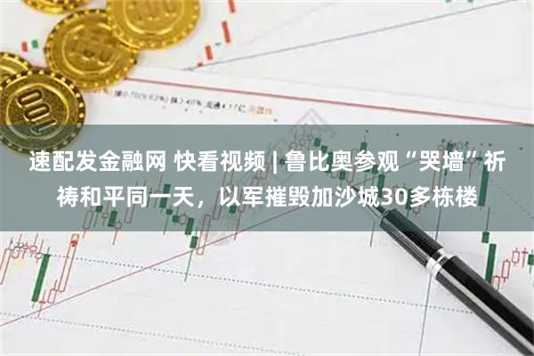 速配发金融网 快看视频 | 鲁比奥参观“哭墙”祈祷和平同一天，以军摧毁加沙城30多栋楼