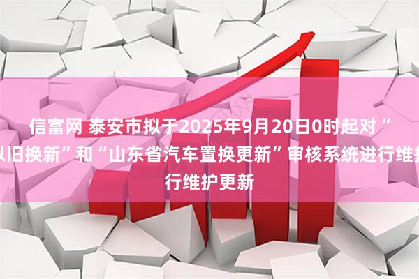 信富网 泰安市拟于2025年9月20日0时起对“汽车以旧换新”和“山东省汽车置换更新”审核系统进行维护更新
