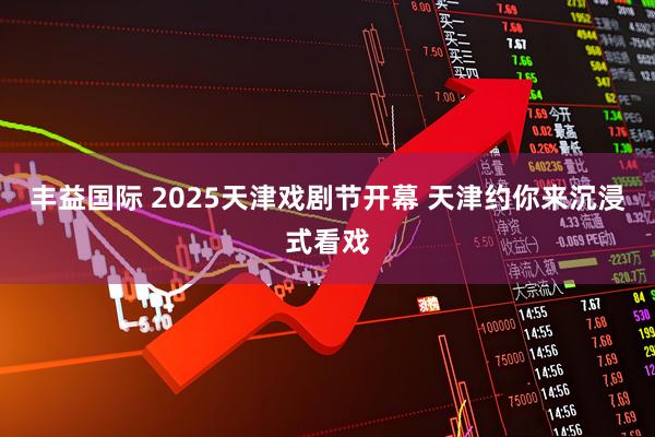 丰益国际 2025天津戏剧节开幕 天津约你来沉浸式看戏