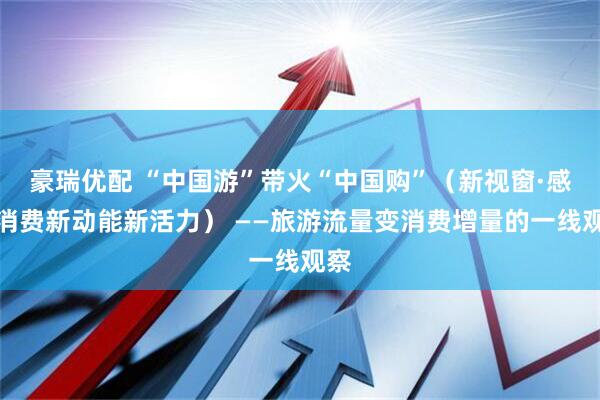 豪瑞优配 “中国游”带火“中国购”（新视窗·感受消费新动能新活力） ——旅游流量变消费增量的一线观察