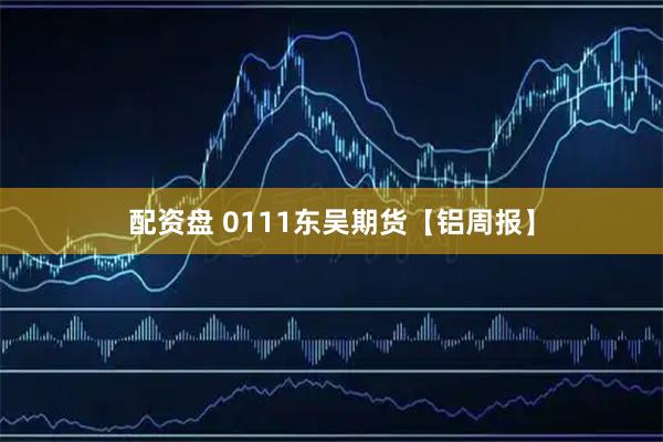 配资盘 0111东吴期货【铝周报】