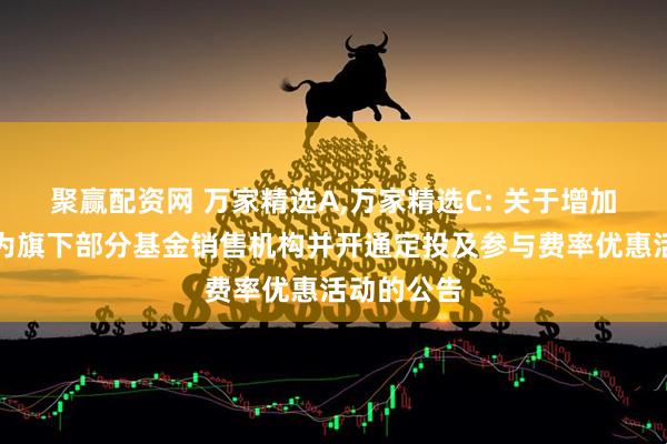 聚赢配资网 万家精选A,万家精选C: 关于增加华金证券为旗下部分基金销售机构并开通定投及参与费率优惠活动的公告
