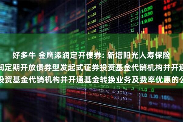 好多牛 金鹰添润定开债券: 新增阳光人寿保险股份有限公司为金鹰添润定期开放债券型发起式证券投资基金代销机构并开通基金转换业务及费率优惠的公告
