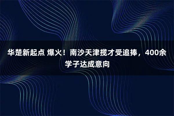 华楚新起点 爆火！南沙天津揽才受追捧，400余学子达成意向