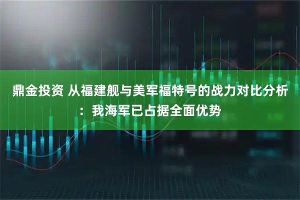 鼎金投资 从福建舰与美军福特号的战力对比分析：我海军已占据全面优势