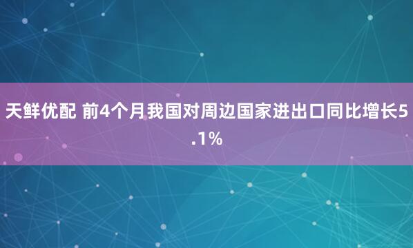 天鲜优配 前4个月我国对周边国家进出口同比增长5.1%
