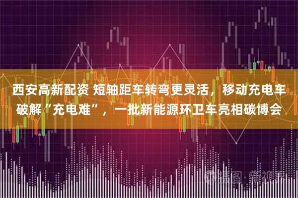 西安高新配资 短轴距车转弯更灵活，移动充电车破解“充电难”，一批新能源环卫车亮相碳博会