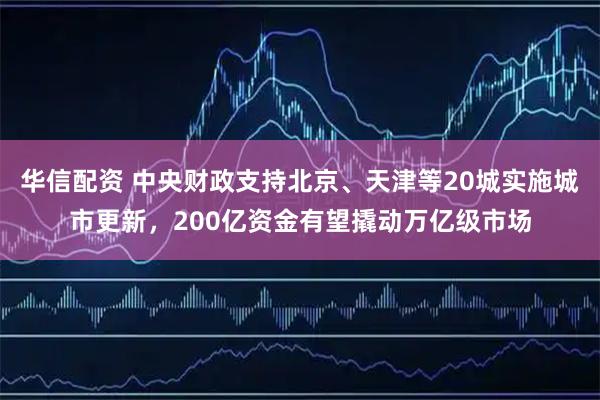华信配资 中央财政支持北京、天津等20城实施城市更新，200亿资金有望撬动万亿级市场