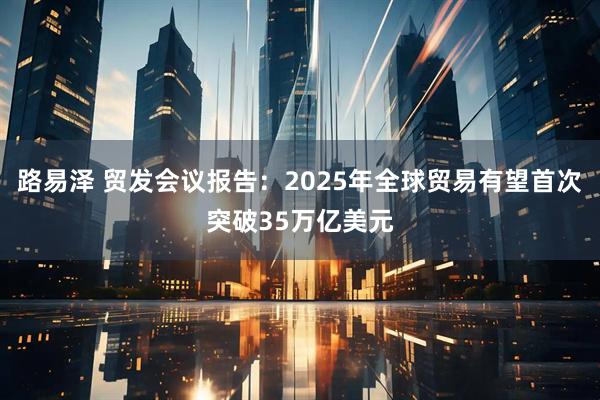 路易泽 贸发会议报告：2025年全球贸易有望首次突破35万亿美元