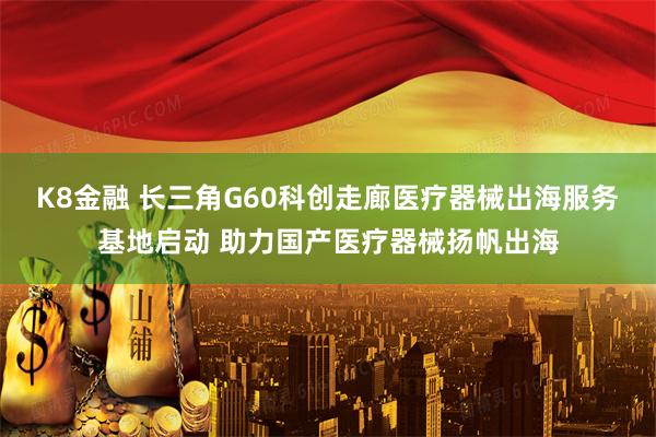 K8金融 长三角G60科创走廊医疗器械出海服务基地启动 助力国产医疗器械扬帆出海